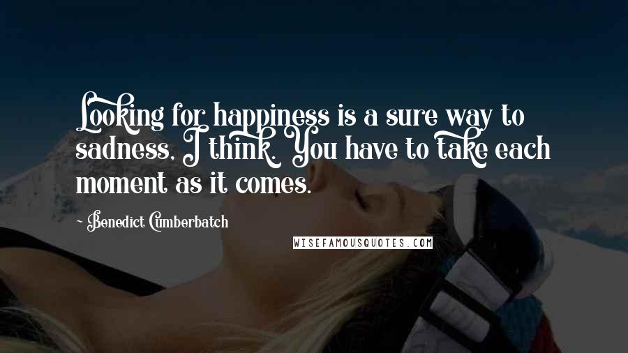 Benedict Cumberbatch Quotes: Looking for happiness is a sure way to sadness, I think. You have to take each moment as it comes.