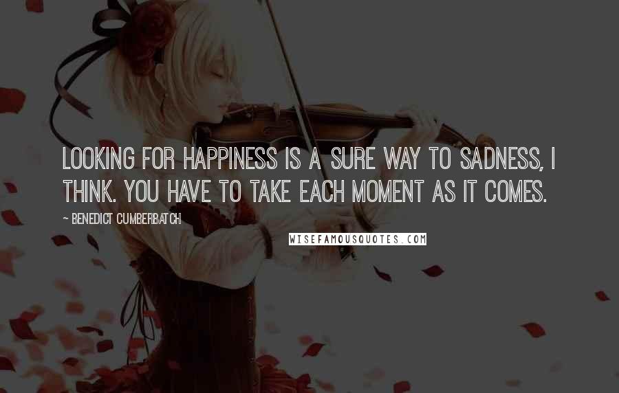 Benedict Cumberbatch Quotes: Looking for happiness is a sure way to sadness, I think. You have to take each moment as it comes.