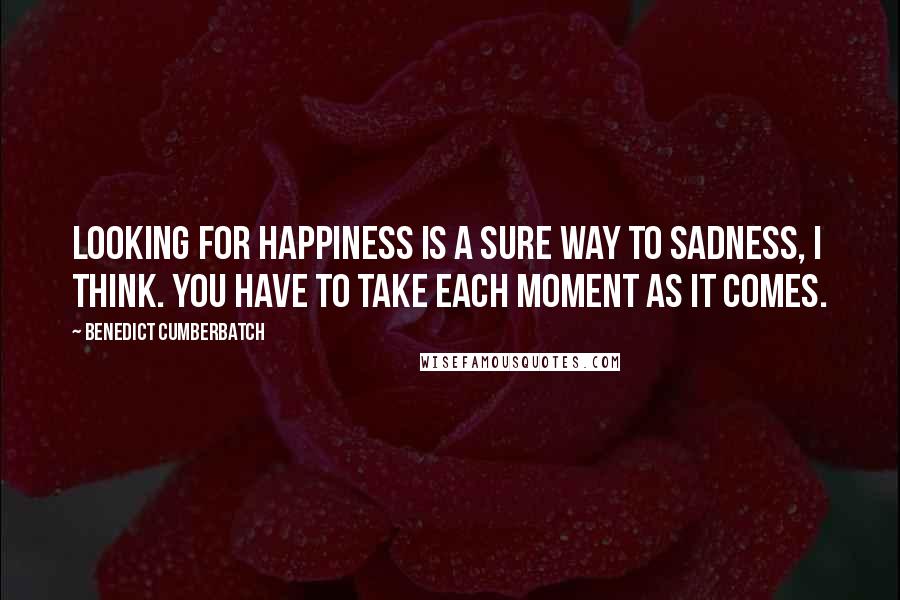 Benedict Cumberbatch Quotes: Looking for happiness is a sure way to sadness, I think. You have to take each moment as it comes.