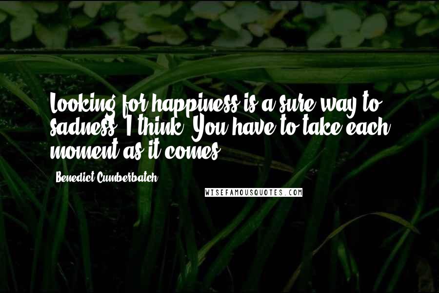 Benedict Cumberbatch Quotes: Looking for happiness is a sure way to sadness, I think. You have to take each moment as it comes.