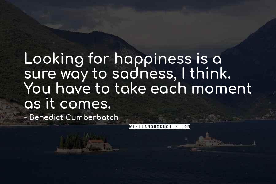 Benedict Cumberbatch Quotes: Looking for happiness is a sure way to sadness, I think. You have to take each moment as it comes.