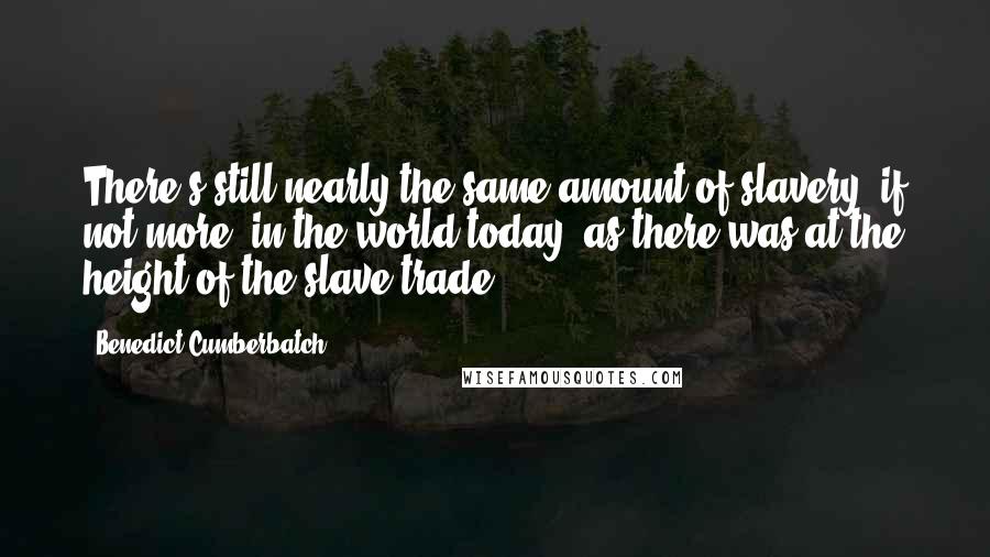 Benedict Cumberbatch Quotes: There's still nearly the same amount of slavery, if not more, in the world today, as there was at the height of the slave trade.