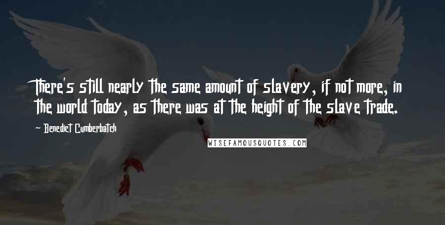 Benedict Cumberbatch Quotes: There's still nearly the same amount of slavery, if not more, in the world today, as there was at the height of the slave trade.