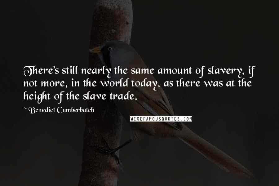 Benedict Cumberbatch Quotes: There's still nearly the same amount of slavery, if not more, in the world today, as there was at the height of the slave trade.