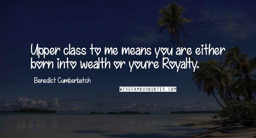 Benedict Cumberbatch Quotes: Upper class to me means you are either born into wealth or you're Royalty.