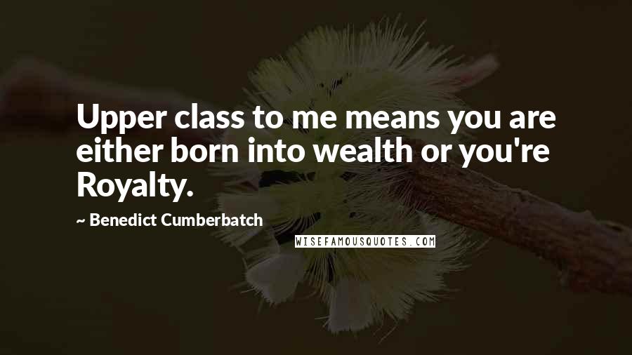 Benedict Cumberbatch Quotes: Upper class to me means you are either born into wealth or you're Royalty.