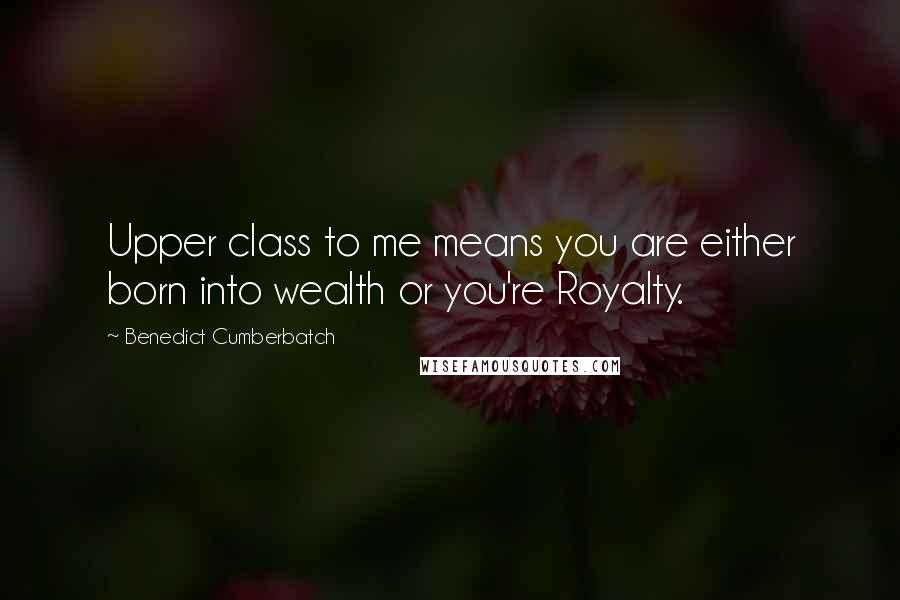 Benedict Cumberbatch Quotes: Upper class to me means you are either born into wealth or you're Royalty.