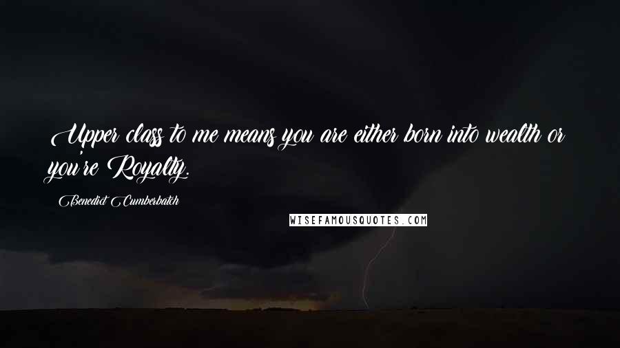 Benedict Cumberbatch Quotes: Upper class to me means you are either born into wealth or you're Royalty.