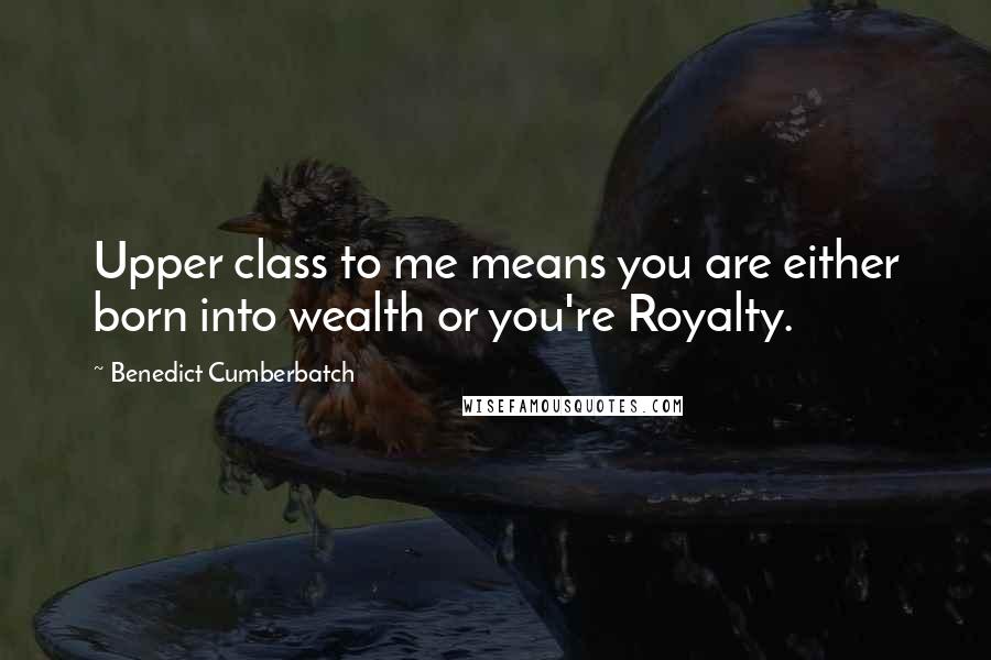 Benedict Cumberbatch Quotes: Upper class to me means you are either born into wealth or you're Royalty.