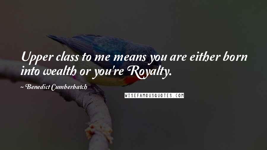 Benedict Cumberbatch Quotes: Upper class to me means you are either born into wealth or you're Royalty.