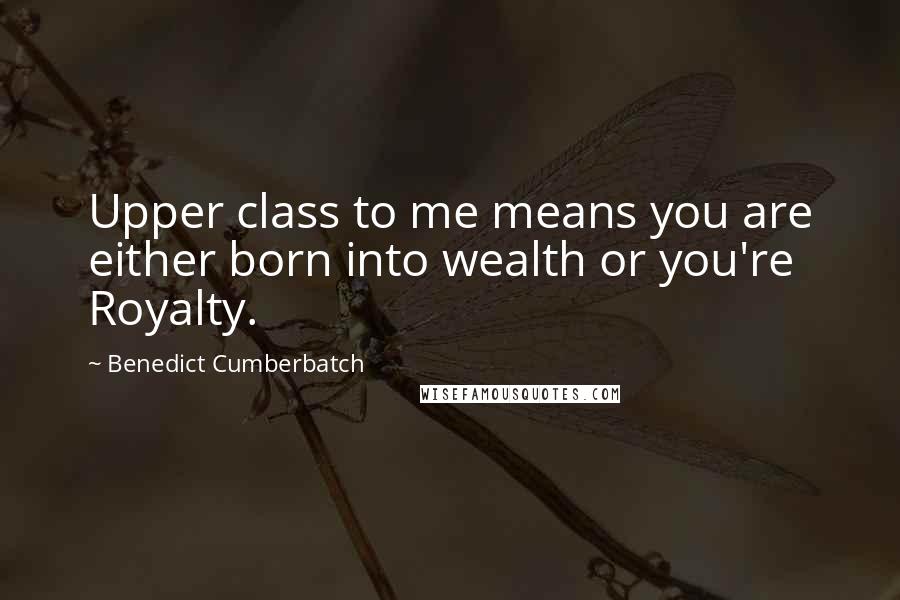 Benedict Cumberbatch Quotes: Upper class to me means you are either born into wealth or you're Royalty.