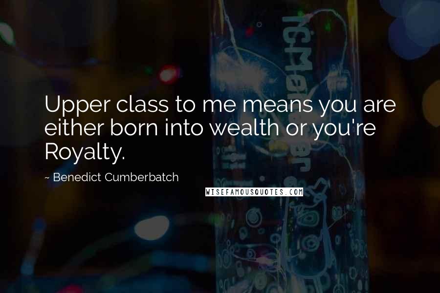 Benedict Cumberbatch Quotes: Upper class to me means you are either born into wealth or you're Royalty.