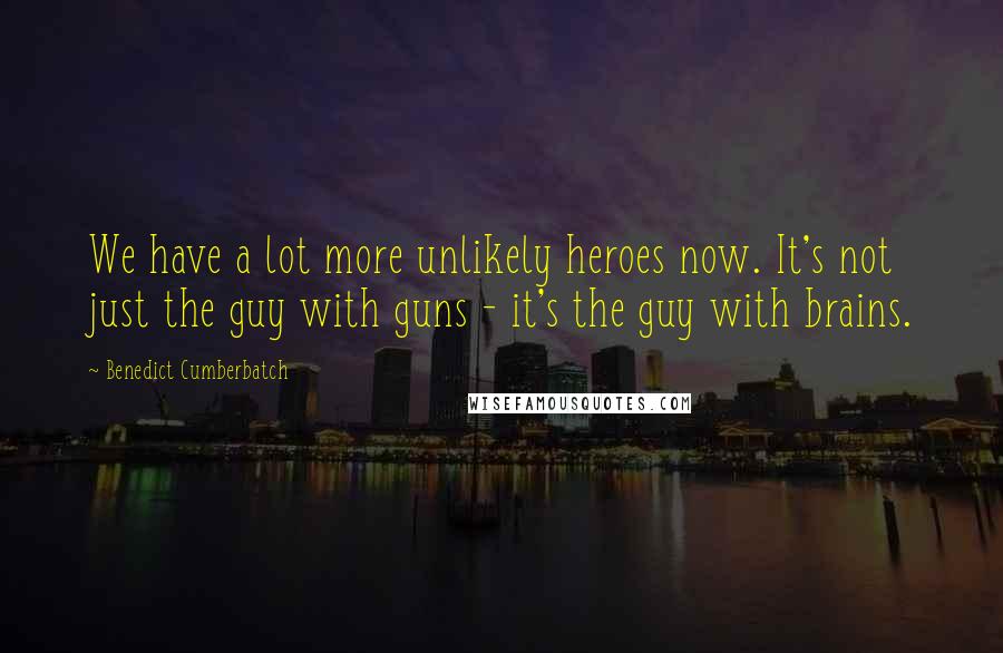 Benedict Cumberbatch Quotes: We have a lot more unlikely heroes now. It's not just the guy with guns - it's the guy with brains.