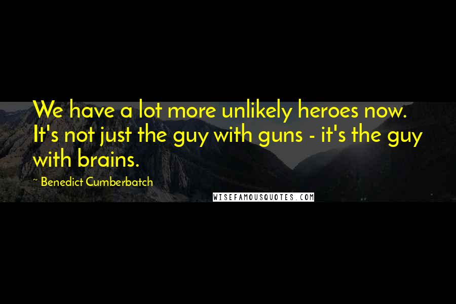 Benedict Cumberbatch Quotes: We have a lot more unlikely heroes now. It's not just the guy with guns - it's the guy with brains.