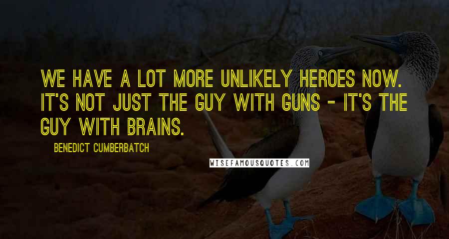 Benedict Cumberbatch Quotes: We have a lot more unlikely heroes now. It's not just the guy with guns - it's the guy with brains.