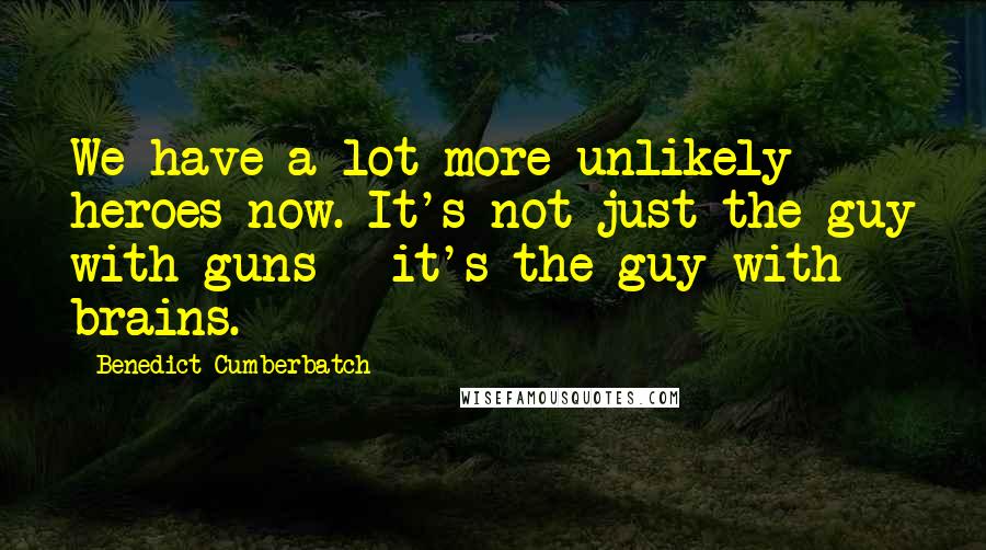 Benedict Cumberbatch Quotes: We have a lot more unlikely heroes now. It's not just the guy with guns - it's the guy with brains.