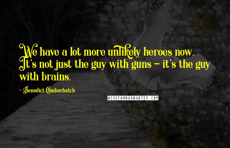 Benedict Cumberbatch Quotes: We have a lot more unlikely heroes now. It's not just the guy with guns - it's the guy with brains.