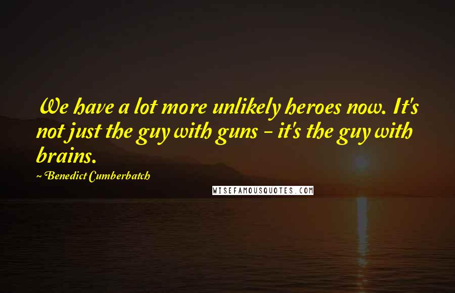 Benedict Cumberbatch Quotes: We have a lot more unlikely heroes now. It's not just the guy with guns - it's the guy with brains.