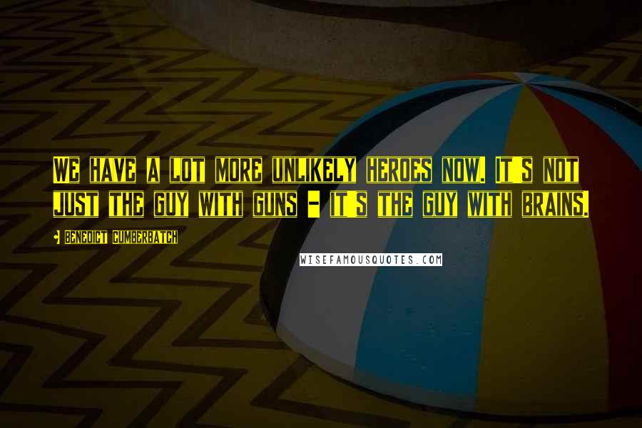 Benedict Cumberbatch Quotes: We have a lot more unlikely heroes now. It's not just the guy with guns - it's the guy with brains.