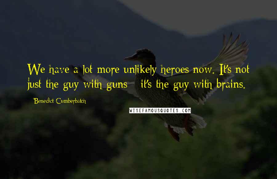 Benedict Cumberbatch Quotes: We have a lot more unlikely heroes now. It's not just the guy with guns - it's the guy with brains.