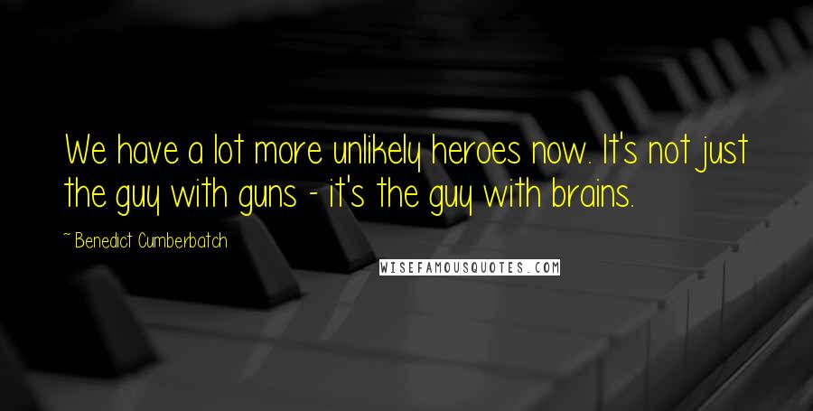 Benedict Cumberbatch Quotes: We have a lot more unlikely heroes now. It's not just the guy with guns - it's the guy with brains.