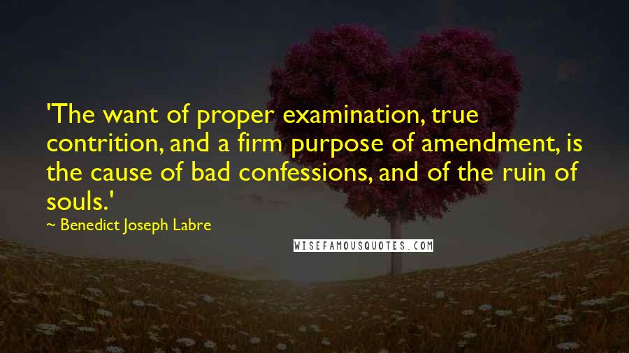 Benedict Joseph Labre Quotes: 'The want of proper examination, true contrition, and a firm purpose of amendment, is the cause of bad confessions, and of the ruin of souls.'