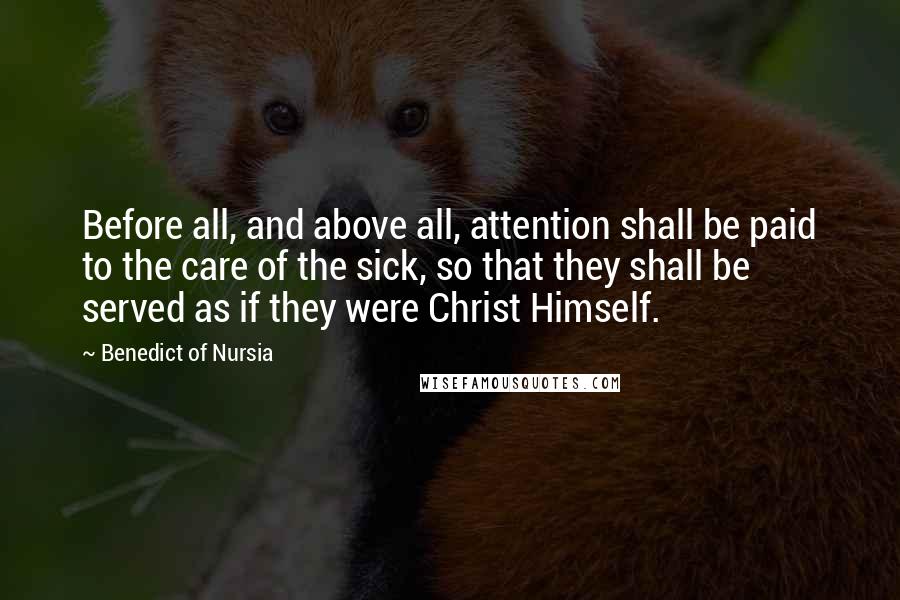 Benedict Of Nursia Quotes: Before all, and above all, attention shall be paid to the care of the sick, so that they shall be served as if they were Christ Himself.