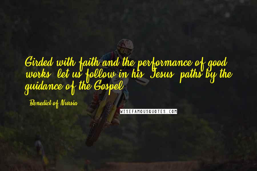 Benedict Of Nursia Quotes: Girded with faith and the performance of good works, let us follow in his [Jesus] paths by the guidance of the Gospel.