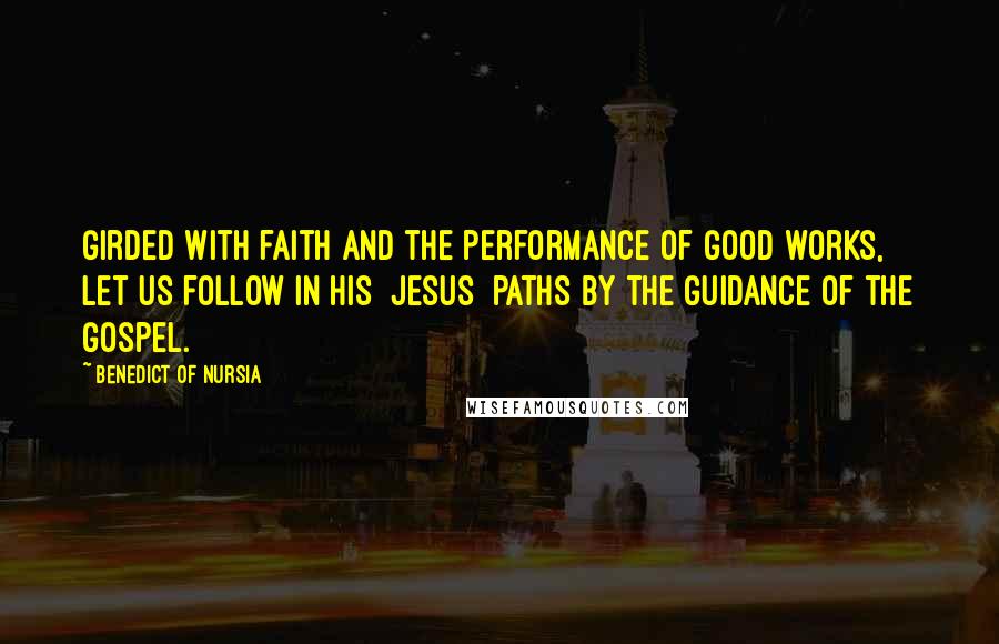 Benedict Of Nursia Quotes: Girded with faith and the performance of good works, let us follow in his [Jesus] paths by the guidance of the Gospel.