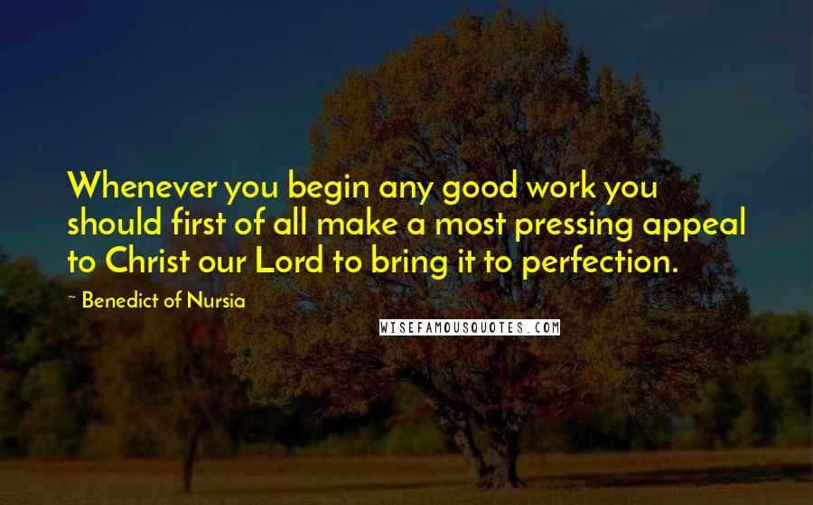 Benedict Of Nursia Quotes: Whenever you begin any good work you should first of all make a most pressing appeal to Christ our Lord to bring it to perfection.