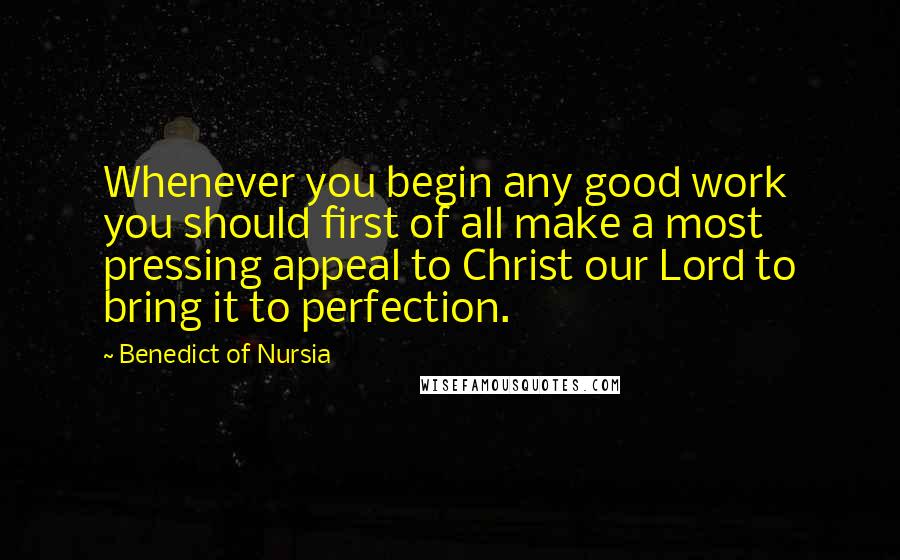 Benedict Of Nursia Quotes: Whenever you begin any good work you should first of all make a most pressing appeal to Christ our Lord to bring it to perfection.