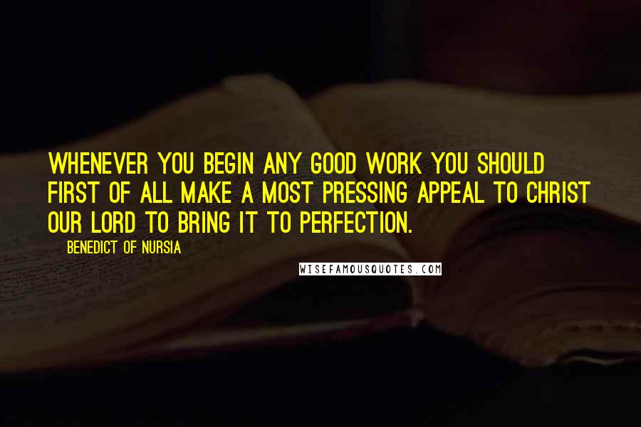 Benedict Of Nursia Quotes: Whenever you begin any good work you should first of all make a most pressing appeal to Christ our Lord to bring it to perfection.