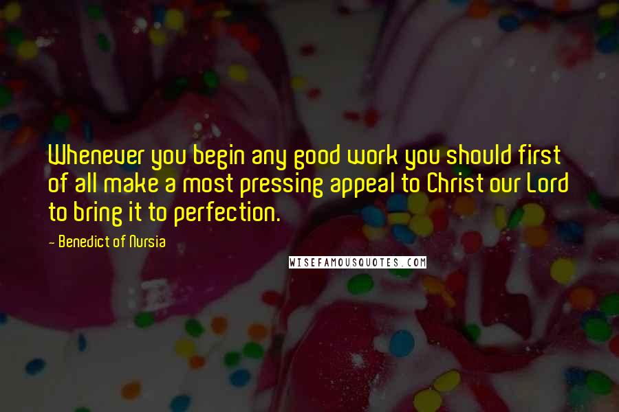 Benedict Of Nursia Quotes: Whenever you begin any good work you should first of all make a most pressing appeal to Christ our Lord to bring it to perfection.