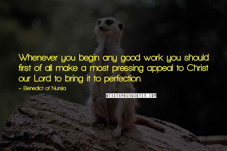 Benedict Of Nursia Quotes: Whenever you begin any good work you should first of all make a most pressing appeal to Christ our Lord to bring it to perfection.