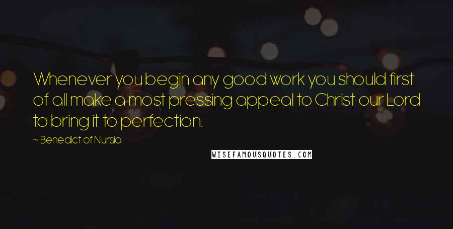 Benedict Of Nursia Quotes: Whenever you begin any good work you should first of all make a most pressing appeal to Christ our Lord to bring it to perfection.