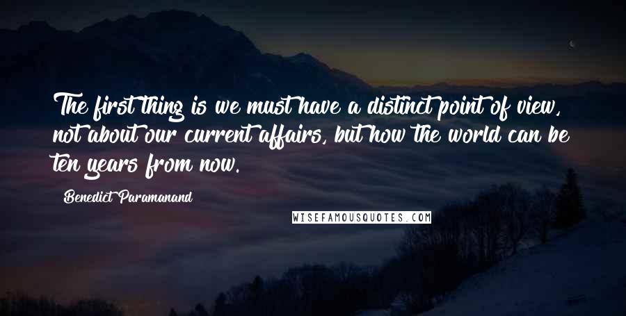 Benedict Paramanand Quotes: The first thing is we must have a distinct point of view, not about our current affairs, but how the world can be ten years from now.