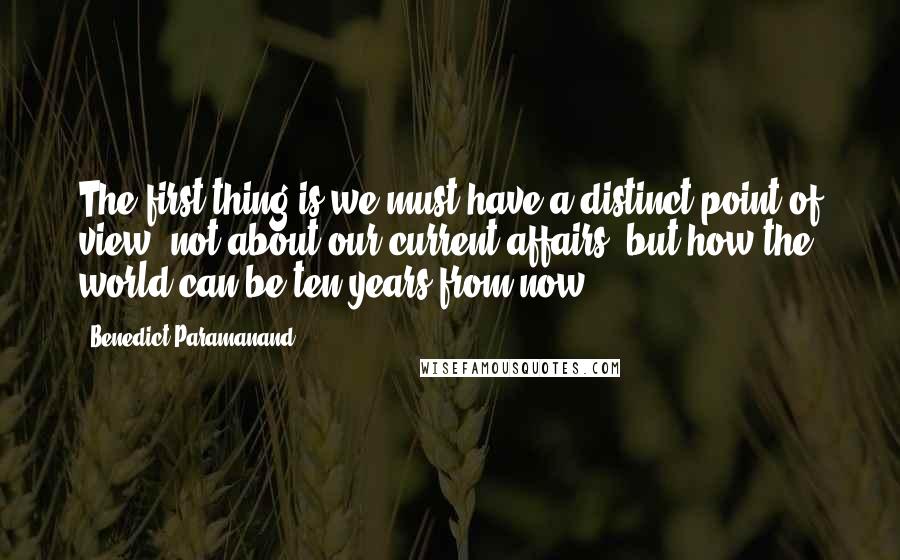 Benedict Paramanand Quotes: The first thing is we must have a distinct point of view, not about our current affairs, but how the world can be ten years from now.