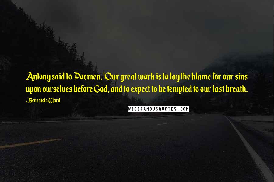 Benedicta Ward Quotes: Antony said to Poemen, 'Our great work is to lay the blame for our sins upon ourselves before God, and to expect to be tempted to our last breath.