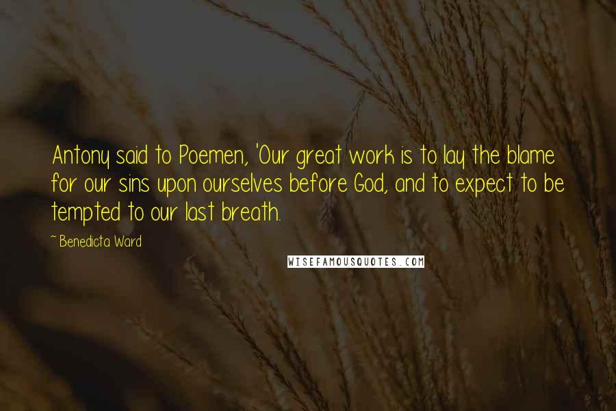 Benedicta Ward Quotes: Antony said to Poemen, 'Our great work is to lay the blame for our sins upon ourselves before God, and to expect to be tempted to our last breath.