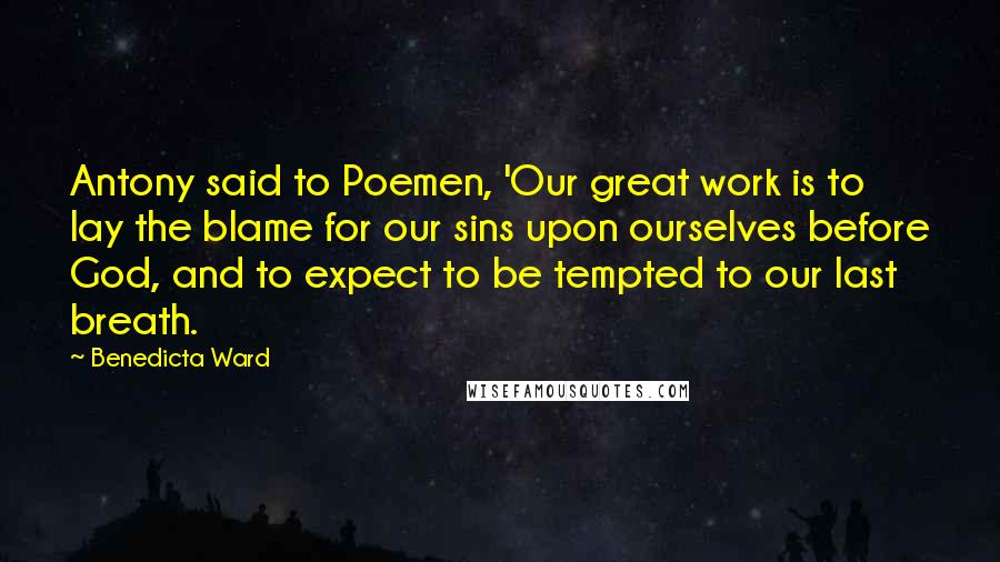 Benedicta Ward Quotes: Antony said to Poemen, 'Our great work is to lay the blame for our sins upon ourselves before God, and to expect to be tempted to our last breath.