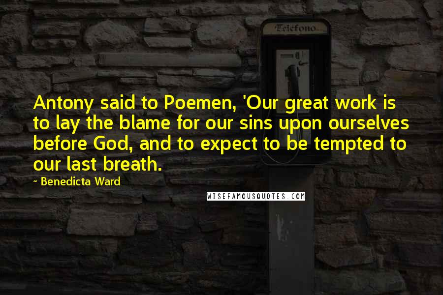 Benedicta Ward Quotes: Antony said to Poemen, 'Our great work is to lay the blame for our sins upon ourselves before God, and to expect to be tempted to our last breath.