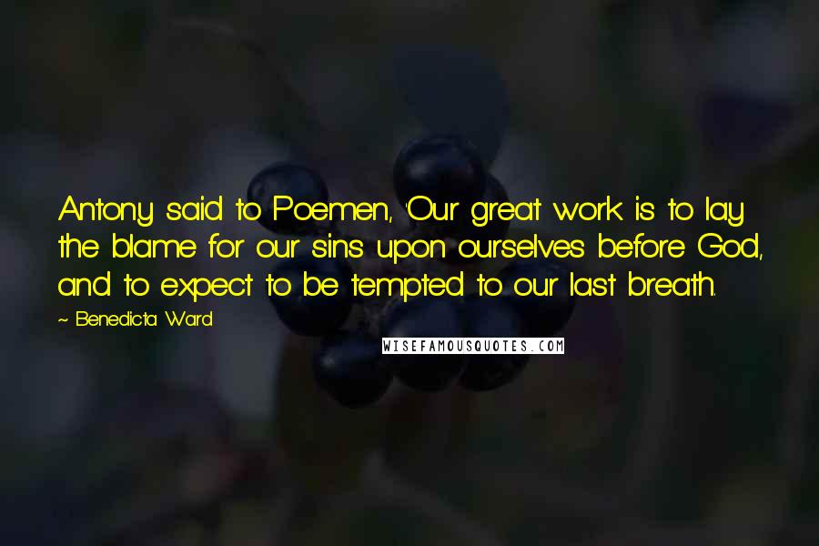 Benedicta Ward Quotes: Antony said to Poemen, 'Our great work is to lay the blame for our sins upon ourselves before God, and to expect to be tempted to our last breath.