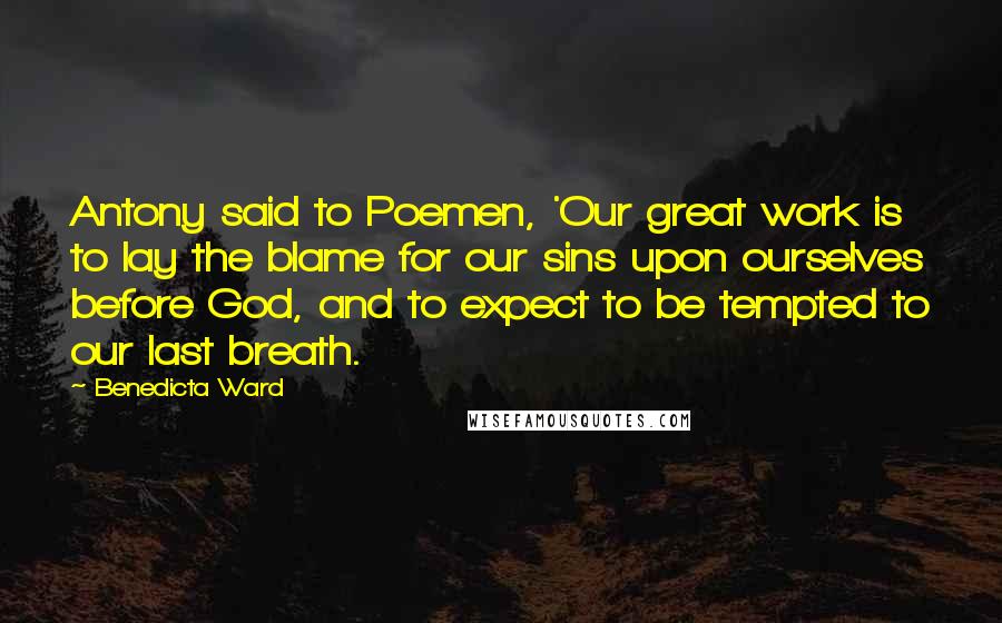 Benedicta Ward Quotes: Antony said to Poemen, 'Our great work is to lay the blame for our sins upon ourselves before God, and to expect to be tempted to our last breath.
