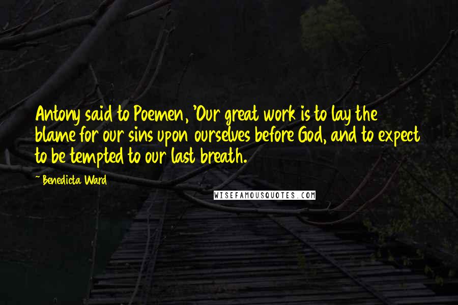 Benedicta Ward Quotes: Antony said to Poemen, 'Our great work is to lay the blame for our sins upon ourselves before God, and to expect to be tempted to our last breath.