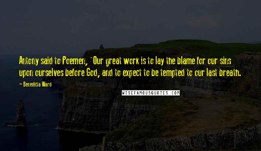 Benedicta Ward Quotes: Antony said to Poemen, 'Our great work is to lay the blame for our sins upon ourselves before God, and to expect to be tempted to our last breath.