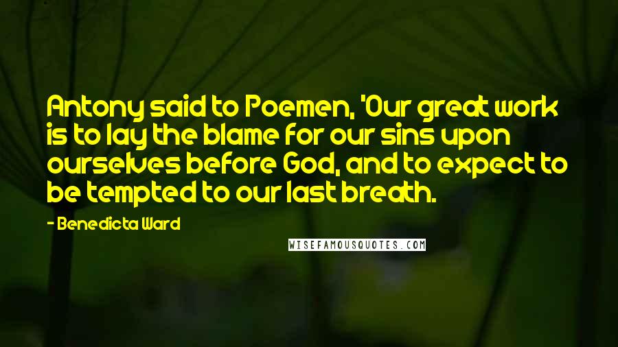 Benedicta Ward Quotes: Antony said to Poemen, 'Our great work is to lay the blame for our sins upon ourselves before God, and to expect to be tempted to our last breath.