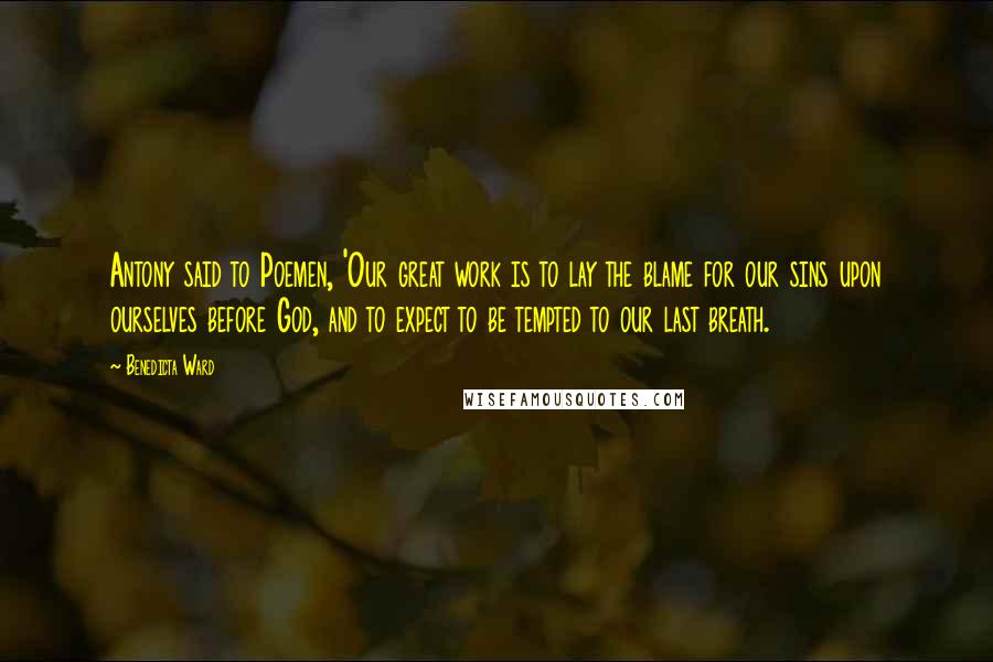 Benedicta Ward Quotes: Antony said to Poemen, 'Our great work is to lay the blame for our sins upon ourselves before God, and to expect to be tempted to our last breath.