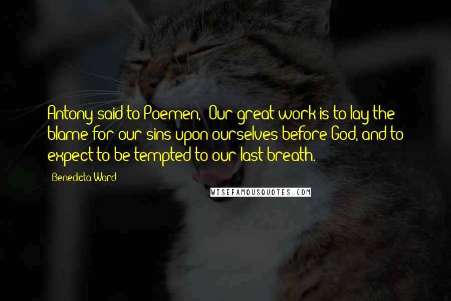 Benedicta Ward Quotes: Antony said to Poemen, 'Our great work is to lay the blame for our sins upon ourselves before God, and to expect to be tempted to our last breath.