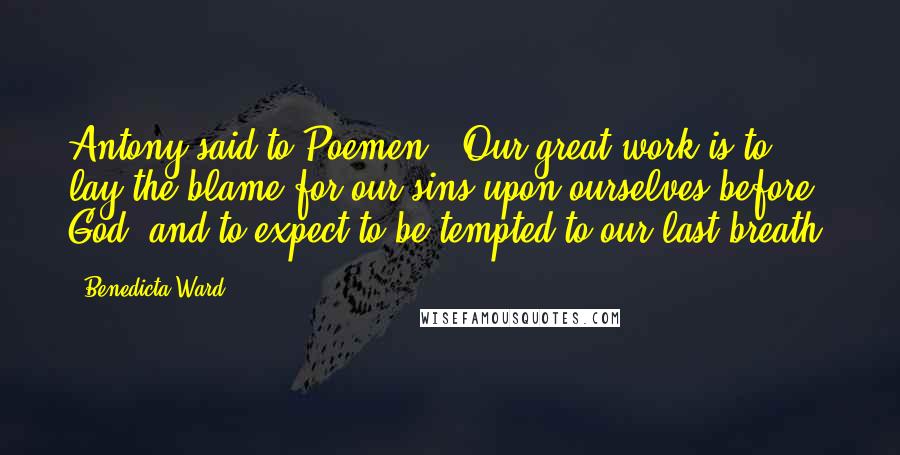 Benedicta Ward Quotes: Antony said to Poemen, 'Our great work is to lay the blame for our sins upon ourselves before God, and to expect to be tempted to our last breath.
