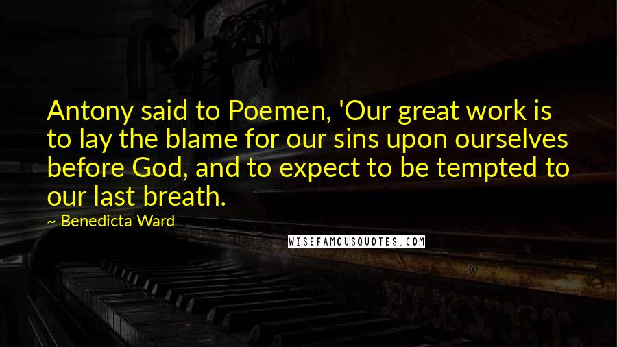 Benedicta Ward Quotes: Antony said to Poemen, 'Our great work is to lay the blame for our sins upon ourselves before God, and to expect to be tempted to our last breath.